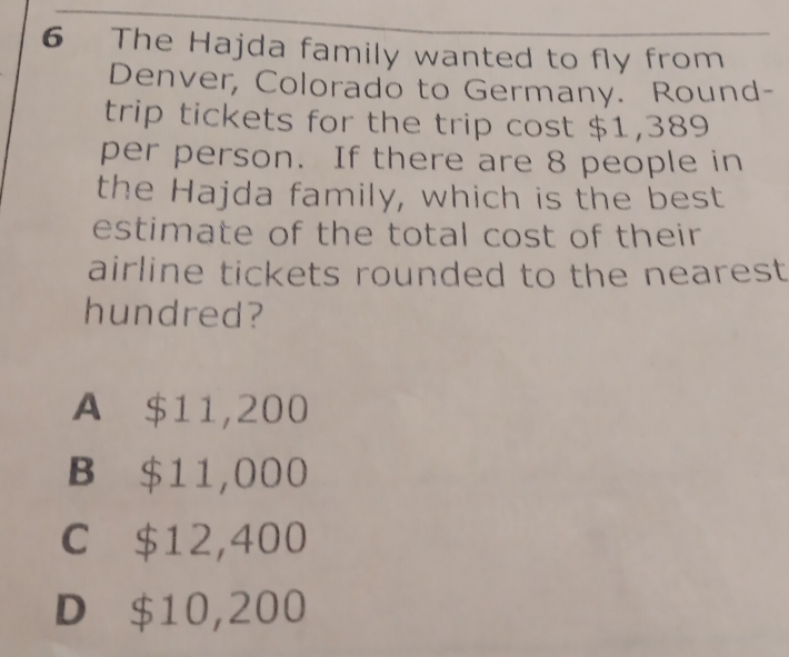 The Hajda family wanted to fly from
Denver, Colorado to Germany. Round-
trip tickets for the trip cost $1,389
per person. If there are 8 people in
the Hajda family, which is the best
estimate of the total cost of their
airline tickets rounded to the nearest 
hundred?
A $11,200
B $11,000
C $12,400
D $10,200