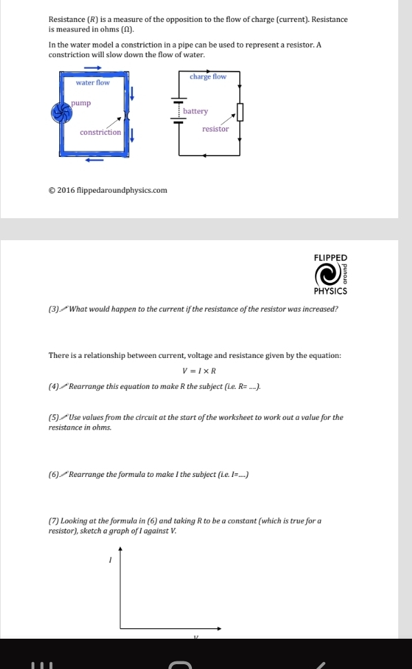 Resistance (R) is a measure of the opposition to the flow of charge (current). Resistance 
is measured in ohms (Ω). 
In the water model a constriction in a pipe can be used to represent a resistor. A 
constriction will slow down the flow of water. 


© 2016 flippedaroundphysics.com 
FLIPPED 
PHYSICS 
(3). What would happen to the current if the resistance of the resistor was increased? 
There is a relationship between current, voltage and resistance given by the equation:
V=I* R
(4). Rearrange this equation to make R the subject (i.e. R=...). 
(5) Use values from the circuit at the start of the worksheet to work out a value for the 
resistance in ohms. 
(6). Rearrange the formula to make I the subject (Le.I=...)
(7) Looking at the formula in (6) and taking R to be a constant (which is true for a 
resistor), sketch a graph of I against V. 
1