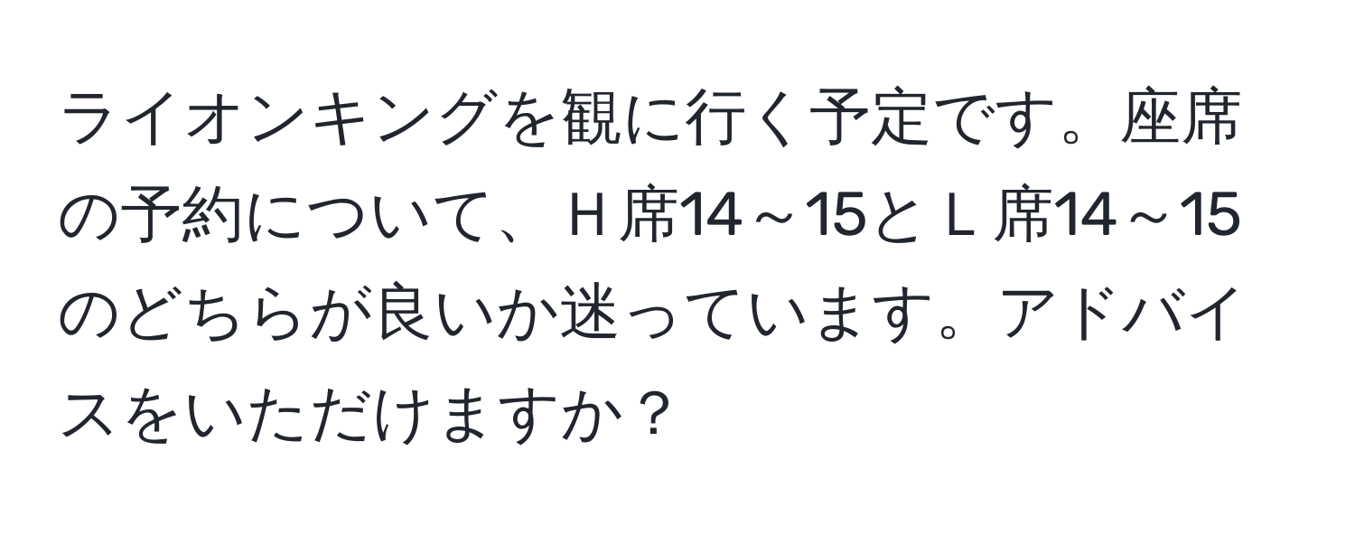 ライオンキングを観に行く予定です。座席の予約について、Ｈ席14～15とＬ席14～15のどちらが良いか迷っています。アドバイスをいただけますか？