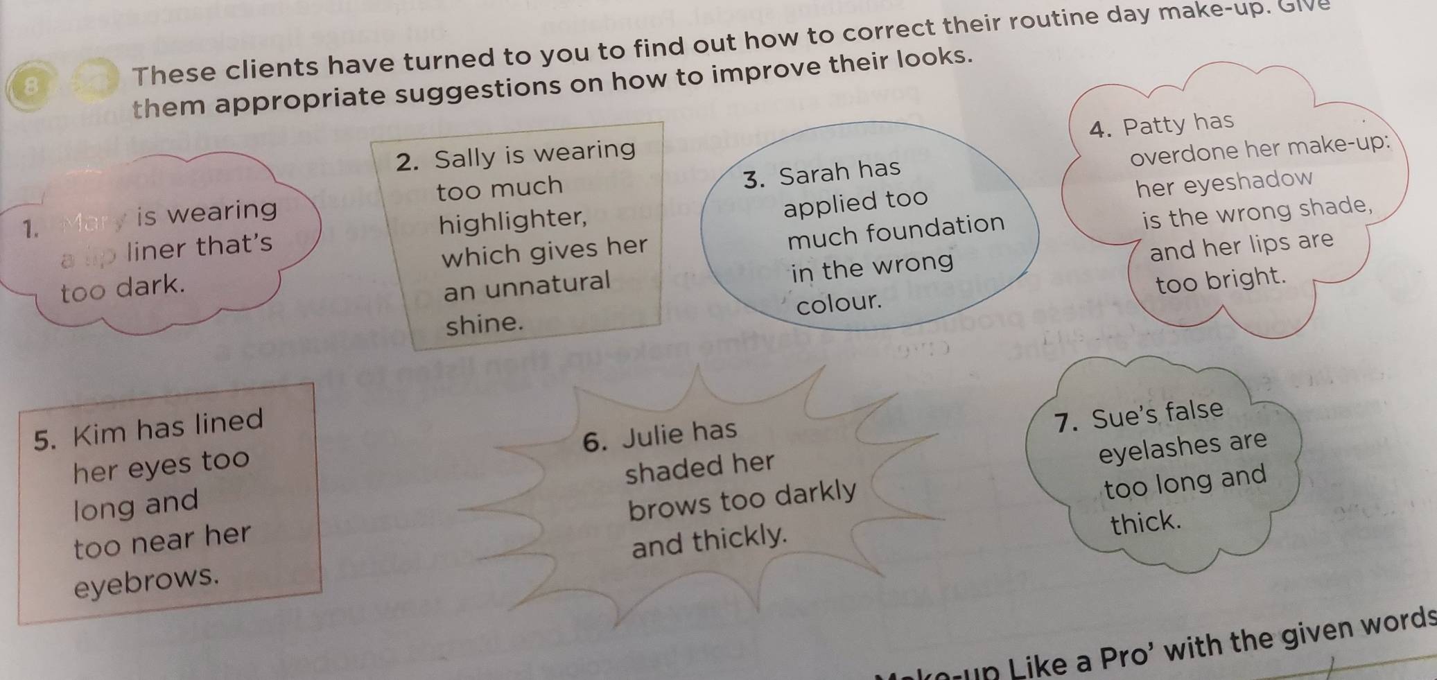 These clients have turned to you to find out how to correct their routine day make-up. Give 
them appropriate suggestions on how to improve their looks. 
4. Patty has 
2. Sally is wearing 
3. Sarah has overdone her make-up: 
too much her eyeshadow 
1. M is wearing 
highlighter, 
applied too 
much foundation 
too dark. which gives her is the wrong shade, 
a liner that's 
in the wrong and her lips are 
an unnatural too bright. 
shine. colour. 
5. Kim has lined 
6. Julie has 
7. Sue's false 
her eyes too 
shaded her 
eyelashes are 
long and 
brows too darkly 
too near her 
and thickly. too long and 
thick. 
eyebrows. 
up Like a Pro' with the given words