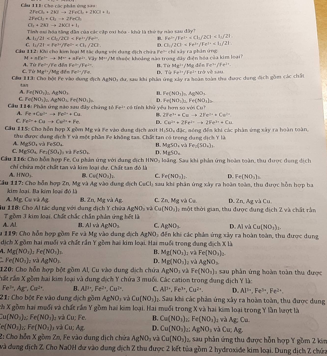 Cho các phản ứng sau:
2FeCl_3+2KIto 2FeCl_2+2KCl+I_2
2FeCl_2+Cl_2to 2FeCl_3
Cl_2+2KIto 2KCl+I_2
Tính oxi hóa tăng dần của các cặp oxi hóa - khử là thứ tự nào sau đây?
A. I_2/2I^- B. Fe^(3+)/Fe^(2+)
C. I_2/2I D. Cl_2/2Cl^-
Câu 112:Khi i cho kim loại M tác dụng với dung dịch chứa Fe 3+ chỉ xảy ra phản ứng:
M+nEe^(3+)to M^(n+)+nFe^(2+) V_2 y M^(n+)/M thuộc khoảng nào trong dãy điện hóa của kim loại?
A. Từ Fe^(2+) /Fe đến Fe^(3+)/Fe^(2+). B. Từ Mg^(2+)/Mg dến Fe^(3+)/Fe^(2+).
C. Tir Mg^(2+)/Mg đến Fe^(2+)/Fe D. Từ Fe^(3+)/Fe^(2+) trở vesal 1.
Câu 113: Cho bột Fe vào dung dịch AgNO_3 dư, sau khi phản ứng xảy ra hoàn toàn thu được dung dịch gồm các chất
tan
A. Fe(NO_3)_2,AgNO_3. B. Fe(NO_3)_3,AgNO_3.
C. Fe(NO_3)_2,AgNO_3,Fe(NO_3)_3. D. Fe(NO_3)_2,Fe(NO_3)_3.
Câu 114: Phản ứng nào sau đây chứng tỏ Fe^(2+)co tính khử yếu hơn so với Cu?
A. Fe+Cu^(2+)to Fe^(2+)+Cu. B. 2Fe^(3+)+Cuto 2Fe^(2+)+Cu^(2+).
C. Fe^(2+)+Cuto Cu^(2+)+Fe. D. Cu^(2+)+2Fe^(2+)to 2Fe^(3+)+Cu.
Câu 115: Cho hỗn hợp X gồm Mg và Fe vào dung dịch axit H_2SO_4daic, 1, nóng đến khi các phản ứng xảy ra hoàn toàn,
thu được dung dịch Y và một phần Fe không tan. Chất tan có trong dung dịch Y là
A. MgSO_4 và FeSO_4. B. MgSO_4 và Fe_2(SO_4)_3.
C. MgSO_4,Fe_2(SO_4) 3 Và FeSO_4. D. MgSO_4.
Câu 116: Cho hồn hợp Fe, Cu phản úng với dung dịch HNO_3 loãng. Sau khi phản ứng hoàn toàn, thu được dung dịch
chỉ chứa một chất tan và kim loại dư. Chất tan đó là
A. HNO_3. B. Cu(NO_3)_2. C. Fe(NO_3)_2. D. F e (NO_3)_3.
Câu 117: Cho hỗn hợp Zn, Mg và Ag vào dung dịch CuCl_2 sau khi phản ứng xảy ra hoàn toàn, thu được hỗn hợp ba
kim loại. Ba kim loại đó là
A. Mg, Cu và Ag. B. Zn, Mg và Ag. C. Zn, Mg và Cu. D. Zn, Ag và Cu.
Âu 118: Cho Al tác dụng với dung dịch Y chứa AgNO_3 và Cu(NO_3) 2 một thời gian, thu được dung dịch Z và chất rắn
T gồm 3 kim loại. Chất chắc chắn phản ứng hết là
A. Al. B. Al và AgNO_3. C. AgNO_3. D. Al và Cu(NO_3)_2.
*  119: Cho hỗn hợp gồm Fe và Mg vào dung dịch Á AgNO_3 l đến khi các phản ứng xảy ra hoàn toàn, thu được dung
dịch X gồm hai muối và chất rắn Y gồm hai kim loại. Hai muối trong dung dịch * 12
A. Mg(NO_3) 2 Fe(NO_3)_3. B. Mg(NO_3) 2 và Fe(NO_3)_2.
C. Fe(NO_3)_2 và AgNO_3. D. Mg(NO_3) 2 và AgNO_3.
120: Cho hỗn hợp bột gồm Al, Cu vào dung dịch chứa AgNO_3 và Fe(NO_3) 3 sau phản ứng hoàn toàn thu được
rất rắn X gồm hai kim loại và dung dịch Y chứa 3 muối. Các cation trong dung dịch Y là:
Fe^(3+),Ag^+,Cu^(2+).
B. Al^(3+),Fe^(2+),Cu^(2+). C. Al^(3+),Fe^(3+),Cu^(2+). D. Al^(3+),Fe^(3+),Fe^(2+).
21: Cho bột Fe vào dung dịch gồm AgNO_3 và Cu(NO_3) 2. Sau khi các phản ứng xảy ra hoàn toàn, thu được dung
ch X gồm hai muối và chất rắn Y gồm hai kim loại. Hai muối trong X và hai kim loại trong Y lần lượt là
Cu(NO_3) 2; Fe(NO_3) và Cu; Fe. B. Cu(NO_3)_2; Fe(NO_3) 2 và Ag; Cu.
D.
e(NO_3) : Fe(NO_3) 3 và Cu; Ag. Cu(NO_3) 2; AgNO_3 và Cu; Ag.
2: Cho hỗn X gồm Zn, Fe vào dung dịch chứa AgNO_3 và Cu(NO_3) 2, sau phản ứng thu được hỗn hợp Y gồm 2 kim
và dung dịch Z. Cho NaOH dư vào dung dịch Z thu được 2 kết tủa gồm 2 hydroxide kim loại. Dung dịch Z chứa