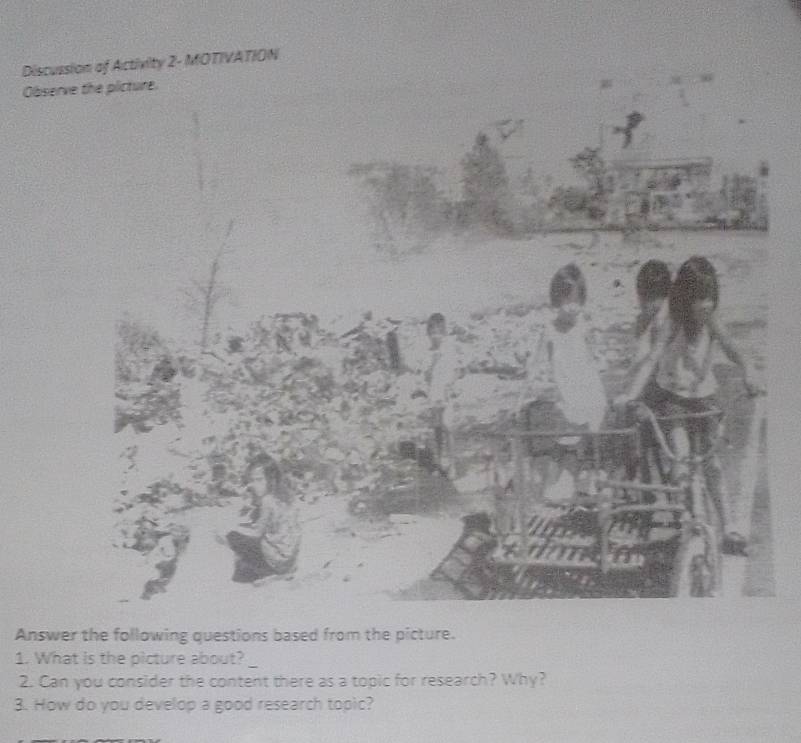 Discussion of Activity 2- MOTIVATION 
Observ 
Answer the following questions based from the picture. 
_ 
1. What is the picture about? 
2. Can you consider the content there as a topic for research? Why? 
3. How do you develop a good research topic?