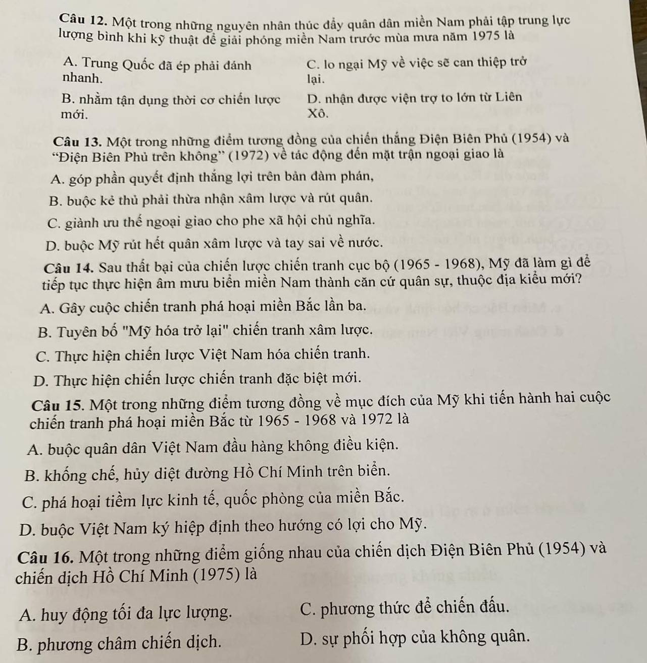 Một trong những nguyên nhân thúc đầy quân dân miền Nam phải tập trung lực
lượng bình khi kỹ thuật đề giải phóng miền Nam trước mùa mưa năm 1975 là
A. Trung Quốc đã ép phải đánh C. lo ngại Mỹ về việc sẽ can thiệp trở
nhanh. lại.
B. nhằm tận dụng thời cơ chiến lược D. nhận được viện trợ to lớn từ Liên
mới. Xô.
Câu 13. Một trong những điểm tương đồng của chiến thắng Điện Biên Phủ (1954) và
'Điện Biên Phủ trên không” (1972) về tác động đến mặt trận ngoại giao là
A. góp phần quyết định thắng lợi trên bản đàm phán,
B. buộc kẻ thủ phải thừa nhận xâm lược và rút quân.
C. giành ưu thế ngoại giao cho phe xã hội chủ nghĩa.
D. buộc Mỹ rút hết quân xâm lược và tay sai về nước.
Câu 14. Sau thất bại của chiến lược chiến tranh cục bộ (1965 - 1968), Mỹ đã làm gì để
tiếp tục thực hiện âm mưu biển miền Nam thành căn cứ quân sự, thuộc địa kiểu mới?
A. Gây cuộc chiến tranh phá hoại miền Bắc lần ba.
B. Tuyên bố "Mỹ hóa trở lại" chiến tranh xâm lược.
C. Thực hiện chiến lược Việt Nam hóa chiến tranh.
D. Thực hiện chiến lược chiến tranh đặc biệt mới.
Câu 15. Một trong những điểm tương đồng về mục đích của Mỹ khi tiến hành hai cuộc
chiến tranh phá hoại miền Bắc từ 1965 - 1968 và 1972 là
A. buộc quân dân Việt Nam đầu hàng không điều kiện.
B. khống chế, hủy diệt đường Hồ Chí Minh trên biển.
C. phá hoại tiềm lực kinh tế, quốc phòng của miền Bắc.
D. buộc Việt Nam ký hiệp định theo hướng có lợi cho Mỹ.
Câu 16. Một trong những điểm giống nhau của chiến dịch Điện Biên Phủ (1954) và
chiến dịch Hồ Chí Minh (1975) là
A. huy động tối đa lực lượng. C. phương thức để chiến đấu.
B. phương châm chiến dịch. D. sự phối hợp của không quân.