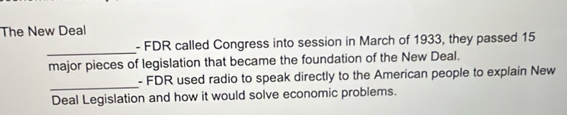 The New Deal 
_ 
- FDR called Congress into session in March of 1933, they passed 15
major pieces of legislation that became the foundation of the New Deal. 
_ 
- FDR used radio to speak directly to the American people to explain New 
Deal Legislation and how it would solve economic problems.