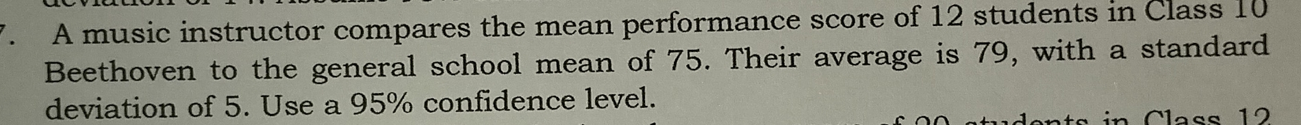 A music instructor compares the mean performance score of 12 students in Class 10
Beethoven to the general school mean of 75. Their average is 79, with a standard 
deviation of 5. Use a 95% confidence level. 
n C lass 12