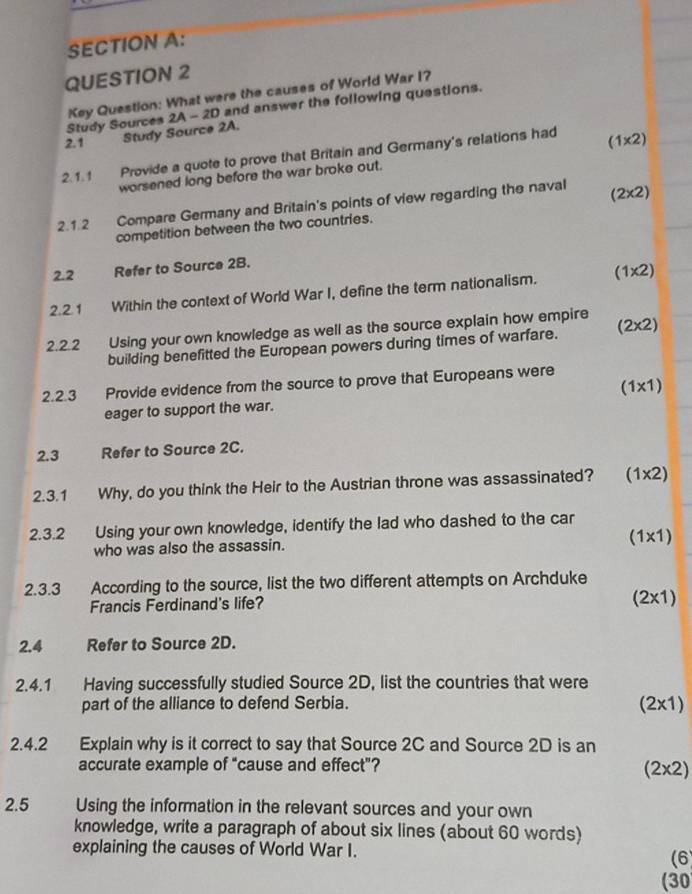 Key Question: What were the causes of World War I?
Study Sources 2A - 2D and answer the following questions.
2.1 Study Source 2A.
2.1. 1 Provide a quote to prove that Britain and Germany's relations had (1* 2)
worsened long before the war broke out.
2.1.2 Compare Germany and Britain's points of view regarding the naval (2* 2)
competition between the two countries.
2.2 Refer to Source 2B.
2.2.1 Within the context of World War I, define the term nationalism. (1* 2)
2.2.2 Using your own knowledge as well as the source explain how empire
building benefitted the European powers during times of warfare. (2* 2)
2.2.3 Provide evidence from the source to prove that Europeans were
eager to support the war. (1* 1)
2.3 Refer to Source 2C.
2.3.1 Why, do you think the Heir to the Austrian throne was assassinated? (1* 2)
2.3.2 Using your own knowledge, identify the lad who dashed to the car
who was also the assassin.
(1* 1)
2.3.3 According to the source, list the two different attempts on Archduke
Francis Ferdinand's life?
(2* 1)
2.4 Refer to Source 2D.
2.4.1 Having successfully studied Source 2D, list the countries that were
part of the alliance to defend Serbia.
(2* 1)
2.4.2 Explain why is it correct to say that Source 2C and Source 2D is an
accurate example of “cause and effect”?
(2* 2)
2.5 Using the information in the relevant sources and your own
knowledge, write a paragraph of about six lines (about 60 words)
explaining the causes of World War I.
(6)
(30