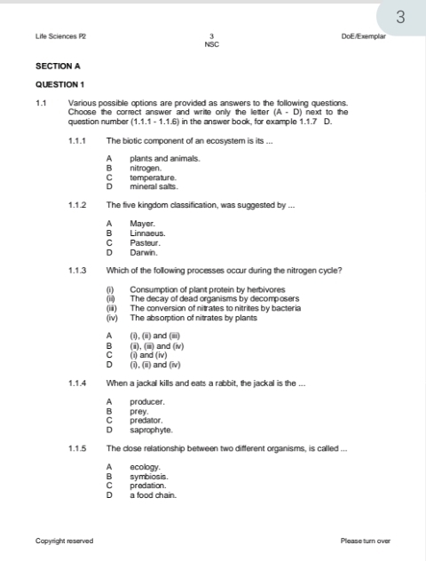 3
3 DoE/Exemplar
Life Sciences P2 NSC
SECTION A
QUESTION 1
1.1 Various possible options are provided as answers to the following questions.
Choose the correct answer and write only the letter (A-D)
question number (1.1.1-1.1.6) in the answer book, for example 1.1.7 next to the 
D.
1.1.1 The biotic component of an ecosystem is its ...
A ___ plants and animals.
B nitrogen.
D mineral salts. C_ temperature.
1.1.2 The five kingdom classification, was suggested by ...
A Mayer.
B Linnaeus
C Pasteur.
D Darwin.
1.1.3 Which of the following processes occur during the nitrogen cycle?
(i) Consumption of plant protein by herbivores
(ii) The decay of dead organisms by decomposers
(iii) The conversion of nitrates to nitrites by bacteria
(iv) The absorption of nitrates by plants
A (i), (ii) and (iii)
B (ii), (iii) and (iv)
C (i) and (iv)
D (i),(ii) and (iv)
1.1.4 When a jackal kills and eats a rabbit. the iackal is the ...
A producer.
Cpredator. B prey.
D saprophyte.
1.1.5 The close relationship between two different organisms, is called ...
A ecology.
Bsymbiosis.
C predation.
D a food chain.
Copyright reserved Please turn over