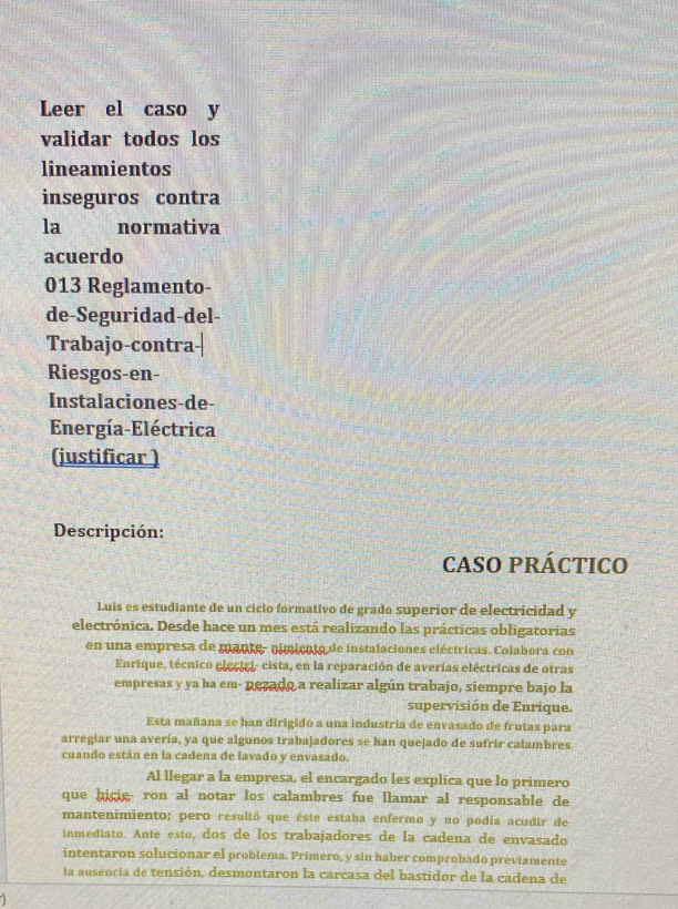 Leer el caso y 
validar todos los 
lineamientos 
inseguros contra 
la normativa 
acuerdo 
013 Reglamento- 
de-Seguridad-del- 
Trabajo-contra 
Riesgos-en- 
Instalaciones-de- 
Energía-Eléctrica 
(justificar ) 
Descripción: 
CASO PRÁCTICO 
Luis es estudiante de un ciclo formativo de grado superior de electricidad y 
electrónica. Desde hace un mes está realizando las prácticas obligatorias 
en una empresa de mante- pimicuto de instalaciones eléctricas. Colabora con 
Enrique, técnico eleciri- cista, en la reparación de averías eléctricas de otras 
empresas y ya ha em- nezado a realizar algún trabajo, siempre bajo la 
supervisión de Enrique. 
Esta mañana se han dirigido a una industria de envasado de frutas para 
arreglar una avería, ya que algunos trabajadores se han quejado de sufrir calambres 
cuando están en la cadena de lavado y envasado. 
Al llegar a la empresa, el encargado les explica que lo primero 
que hicie ron al notar los calambres fue llamar al responsable de 
mantenimiento; pero resultó que éste estaba enfermo y no podía acudir de 
inmediato. Ante esto, dos de los trabajadores de la cadena de envasado 
intentaron solucionar el problema. Primero, y sin haber comprobado previamente 
la ausencia de tensión, desmontaron la carcasa del bastidor de la cadena de