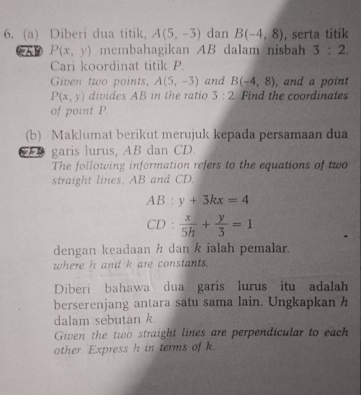 Diberi dua titik, A(5,-3) dan B(-4,8) , serta titik
P(x,y) membahagikan AB dalam nisbah 3:2. 
Cari koordinat titik P. 
Given two points, A(5,-3) and B(-4,8) , and a point
P(x,y) divides AB in the ratio 3:2. Find the coordinates 
of point P. 
(b) Maklumat berikut merujuk kepada persamaan dua 
garis lurus, AB dan CD. 
The following information refers to the equations of two 
straight lines, AB and CD.
AB:y+3kx=4
CD: x/5h + y/3 =1
dengan keadaan h dan k ialah pemalar. 
where h and k are constants. 
Diberi bahawa dua garis lurus itu adalah 
berserenjang antara satu sama lain. Ungkapkan h
dalam sebutan k. 
Given the two straight lines are perpendicular to each 
other. Express h in terms of k.