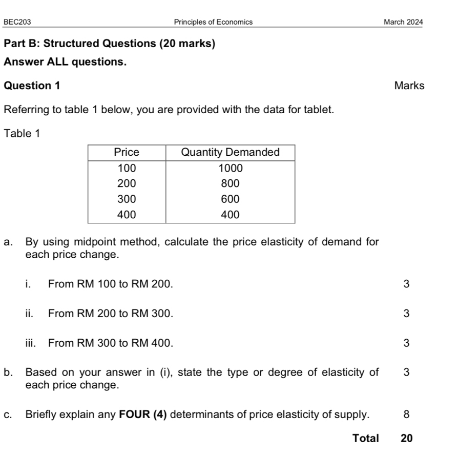 BEC203 Principles of Economics March 2024 
Part B: Structured Questions (20 marks) 
Answer ALL questions. 
Question 1 Marks 
Referring to table 1 below, you are provided with the data for tablet. 
Table 1 
a. By using midpoint method, calculate the price elasticity of demand for 
each price change. 
i. From RM 100 to RM 200. 3
ii. From RM 200 to RM 300. 3
iii. From RM 300 to RM 400. 3
b. Based on your answer in (i), state the type or degree of elasticity of 3
each price change. 
c. Briefly explain any FOUR (4) determinants of price elasticity of supply. 8 
Total 20