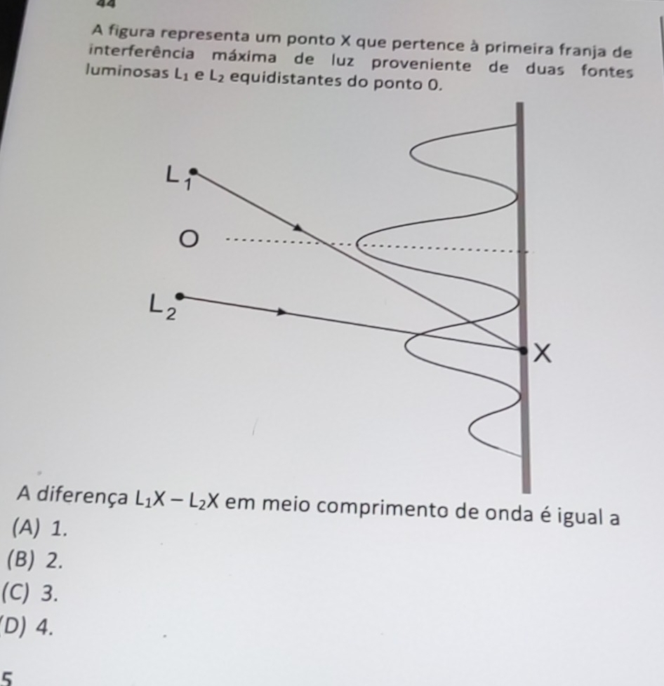 A figura representa um ponto X que pertence à primeira franja de
interferência máxima de luz proveniente de duas fontes
luminosas L_1 e L_2 equidistantes do ponto 0.
L 1

2
x
A diferença L_1X-L_2X em meio comprimento de onda é igual a
(A) 1.
(B) 2.
(C) 3.
(D) 4.
5