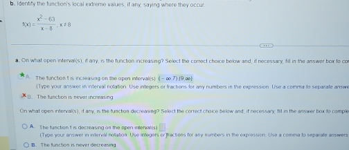 Identity the function's local extreme values, if any, saying where they occur.
f(x)= (x^2-63)/x-8 , x!= 8. On what open interval(s), if any, is the function increasing? Select the correct choice below and, if necessary, fill in the answer box to co
A. The function t is increasing on the oper interval(s) (-∈fty ,7)(9,∈fty )
( Type your answer in interval notation. Use integers or fractions for any numbers in the expression. Use a comma to separate answe
B. The function is never increasing
On what open interval(s), it any, is the function decreasing? Select the correct choice below and, if necessary, till in the answer box to comple
A. The function t is decreasing o the open inerval(s)
(Type your answer in interval notation. Use integers or)fractions for any numbers in the expression. Use a comma to separate answers
B. The function is never decreasing.