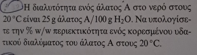 Η διαλυτότητα ενός άλατος Α στο νερό στους
20°C είναι 25 g άλατος Α/100 g H_2O. Να υπολογίσε- 
τε την % π/π περιεκτικότητα ενός κορεσμένου υδα- 
τικού διαλύματος του άλατος Α οστους 20°C.