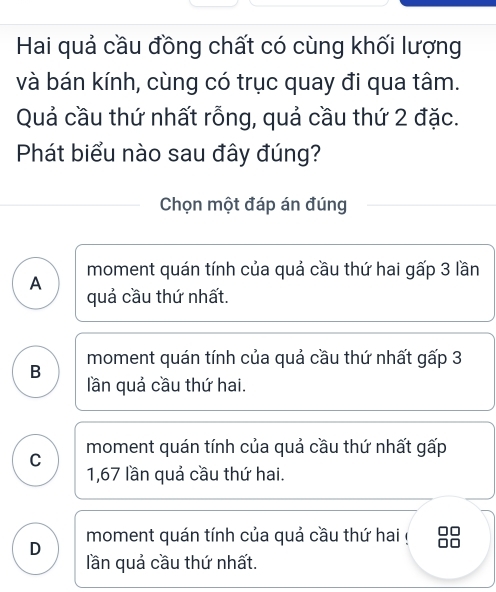 Hai quả cầu đồng chất có cùng khối lượng
và bán kính, cùng có trục quay đi qua tâm.
Quả cầu thứ nhất rỗng, quả cầu thứ 2 đặc.
Phát biểu nào sau đây đúng?
Chọn một đáp án đúng
A moment quán tính của quả cầu thứ hai gấp 3 lần
quả cầu thứ nhất.
moment quán tính của quả cầu thứ nhất gấp 3
B lần quả cầu thứ hai.
C moment quán tính của quả cầu thứ nhất gấp
1,67 lần quả cầu thứ hai.
D moment quán tính của quả cầu thứ hai !
lần quả cầu thứ nhất.