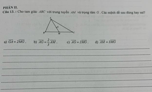 phản II.
Câu 13. : Cho tam giác ABC với trung tuyến AM và trọng tâm G. Các mệnh đề sau đúng hay sai?
a) overline GA=2overline MG. b) overline AG= 2/3 overline AM. c) overline AG=2overline MG. d) overline AM=3overline MG
_
_
_
_
_
_
_