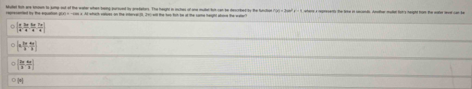 Mullet fish are known to jump out of the water when being pursued by predators. The height in inches of one mullet fish can be described by the functor represented by the equation g(x)=-cos. At which vakues on the interval (0, 21 wit the two fish be at the same height above the waler ? where i represents the tire it seconds. Another mulet lish's neight from the water level can be
f(x)=2sin^2x-1
  π /4 , 3π /4 , 5π /4 , 7π /4 ]
[0, 2π /3 , 4π /3 )
  2x/3 , 4x/3 
[0]