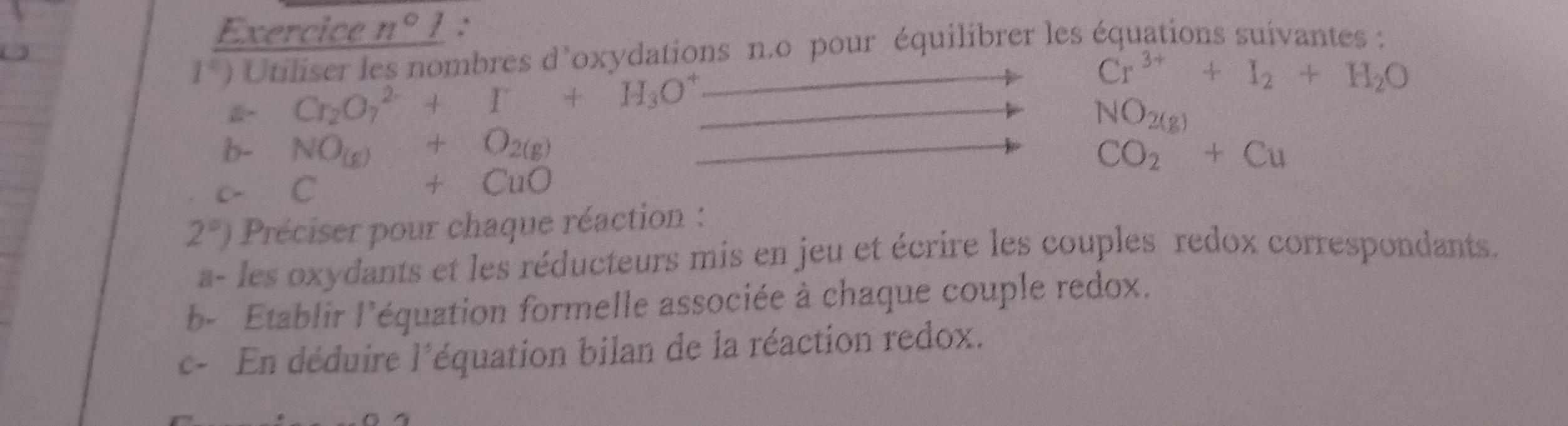 Exercice n°1 ∴
1°) Utiliser les nombres d'oxydations n.o pour équilibrer les équations suivantes :
Cr^(3+)+I_2+H_2O
Cr_2O_7^((2-)+I+H_3)O^+ _  NO_2(g)
b- NO_(g)+O_2(g) CO_2+Cu
c- C +CuO
2°) Préciser pour chaque réaction : 
a- les oxydants et les réducteurs mis en jeu et écrire les couples redox correspondants. 
b- Etablir l'équation formelle associée à chaque couple redox. 
c- En déduire l'équation bilan de la réaction redox.