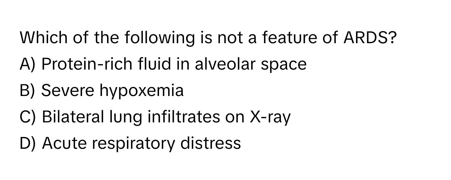 Which of the following is not a feature of ARDS?

A) Protein-rich fluid in alveolar space
B) Severe hypoxemia
C) Bilateral lung infiltrates on X-ray
D) Acute respiratory distress