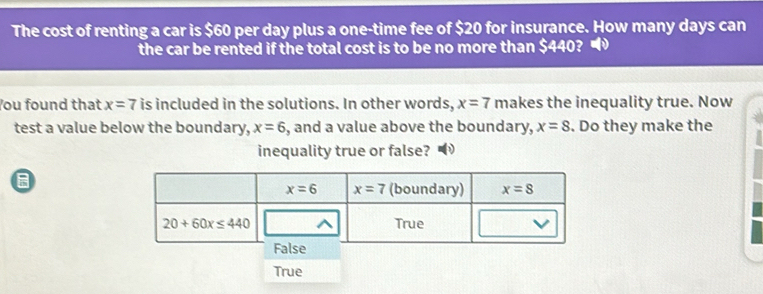 The cost of renting a car is $60 per day plus a one-time fee of $20 for insurance. How many days can
the car be rented if the total cost is to be no more than $440? •
You found that x=7 is included in the solutions. In other words, x=7 makes the inequality true. Now
test a value below the boundary, x=6 , and a value above the boundary, x=8. Do they make the
inequality true or false?
True