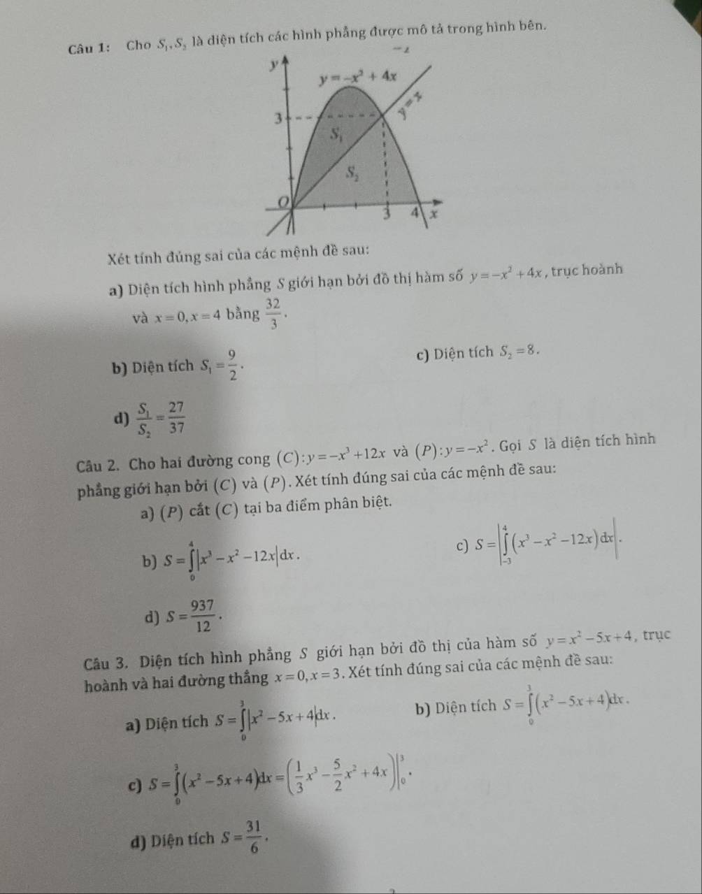Cho S,, S, là diện tích các hình phẳng được mô tả trong hình bên.
Xét tính đủng sai của các mệnh đề sau:
a) Diện tích hình phẳng S giới hạn bởi đồ thị hàm số y=-x^2+4x , trục hoành
và x=0,x=4 bằng  32/3 .
b) Diện tích S_1= 9/2 . c) Diện tích S_2=8.
d) frac S_1S_2= 27/37 
Câu 2. Cho hai đường cong (C): y=-x^3+12x và (P):y=-x^2.  Gọi S là diện tích hình
phẳng giới hạn bởi (C) và (P). Xét tính đúng sai của các mệnh đề sau:
a) (P) cắt (C) tại ba điểm phân biệt.
b) S=∈tlimits _0^(4|x^3)-x^2-12x|dx.
c) S=|∈tlimits _(-3)^4(x^3-x^2-12x)dx|.
d) S= 937/12 .
Câu 3. Diện tích hình phẳng S giới hạn bởi đồ thị của hàm số y=x^2-5x+4 , trục
hoành và hai đường thắng x=0,x=3. Xét tính đúng sai của các mệnh đề sau:
a) Diện tích S=∈tlimits _0^(3|x^2)-5x+4|dx. b) Diện tích S=∈tlimits _0^(3(x^2)-5x+4)dx.
c) S=∈tlimits _0^(3(x^2)-5x+4)dx=( 1/3 x^3- 5/2 x^2+4x)|_0^(3.
d) Diện tích S=frac 31)6.