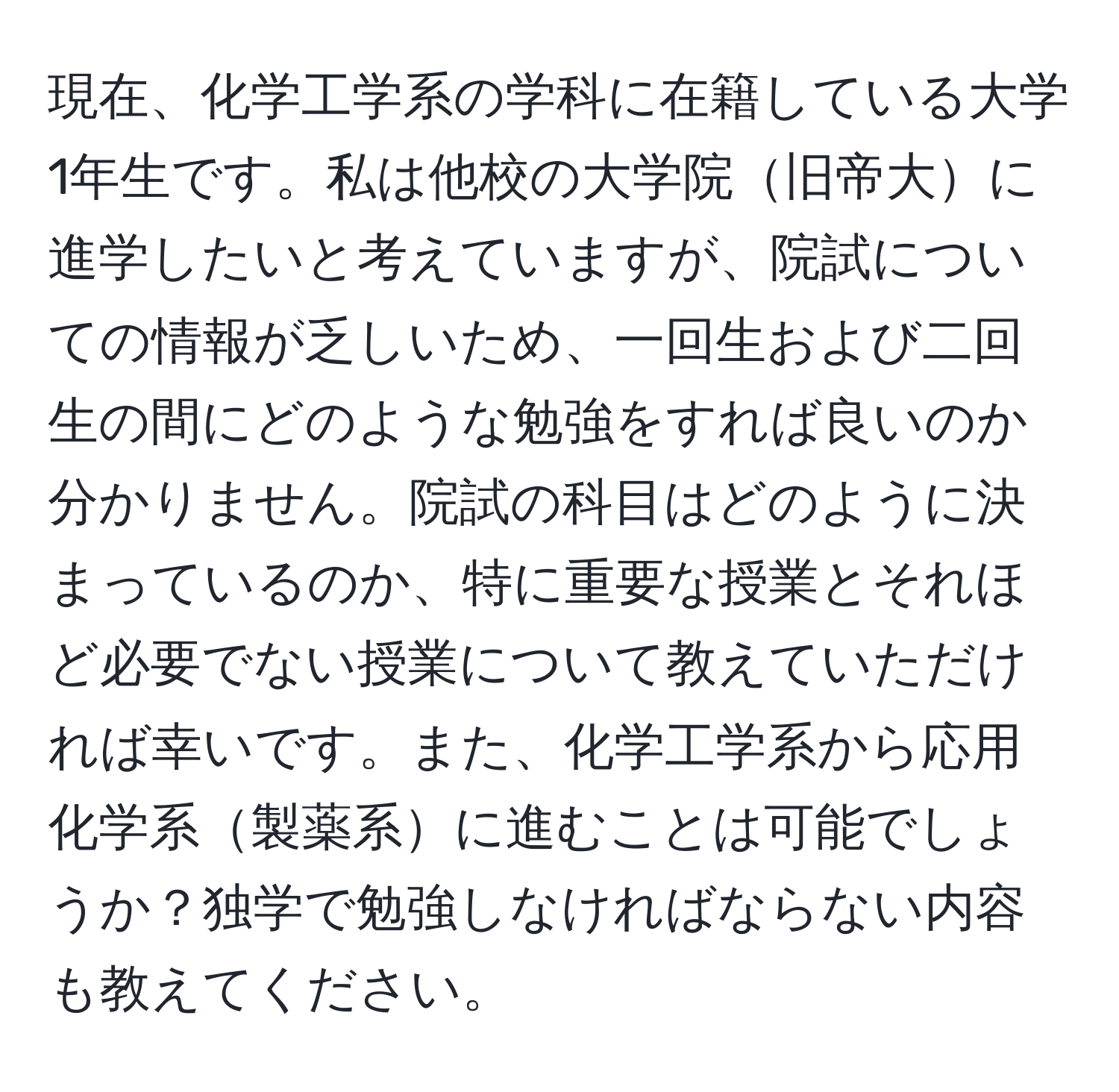 現在、化学工学系の学科に在籍している大学1年生です。私は他校の大学院旧帝大に進学したいと考えていますが、院試についての情報が乏しいため、一回生および二回生の間にどのような勉強をすれば良いのか分かりません。院試の科目はどのように決まっているのか、特に重要な授業とそれほど必要でない授業について教えていただければ幸いです。また、化学工学系から応用化学系製薬系に進むことは可能でしょうか？独学で勉強しなければならない内容も教えてください。