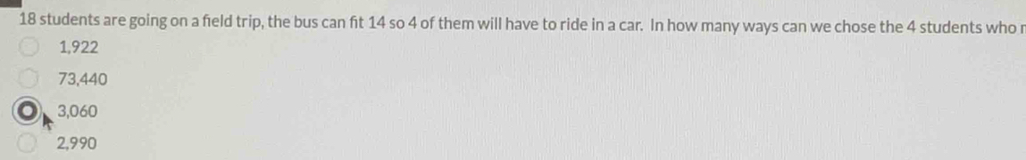 18 students are going on a field trip, the bus can ft 14 so 4 of them will have to ride in a car. In how many ways can we chose the 4 students who r
1,922
73,440
3,060
2,990