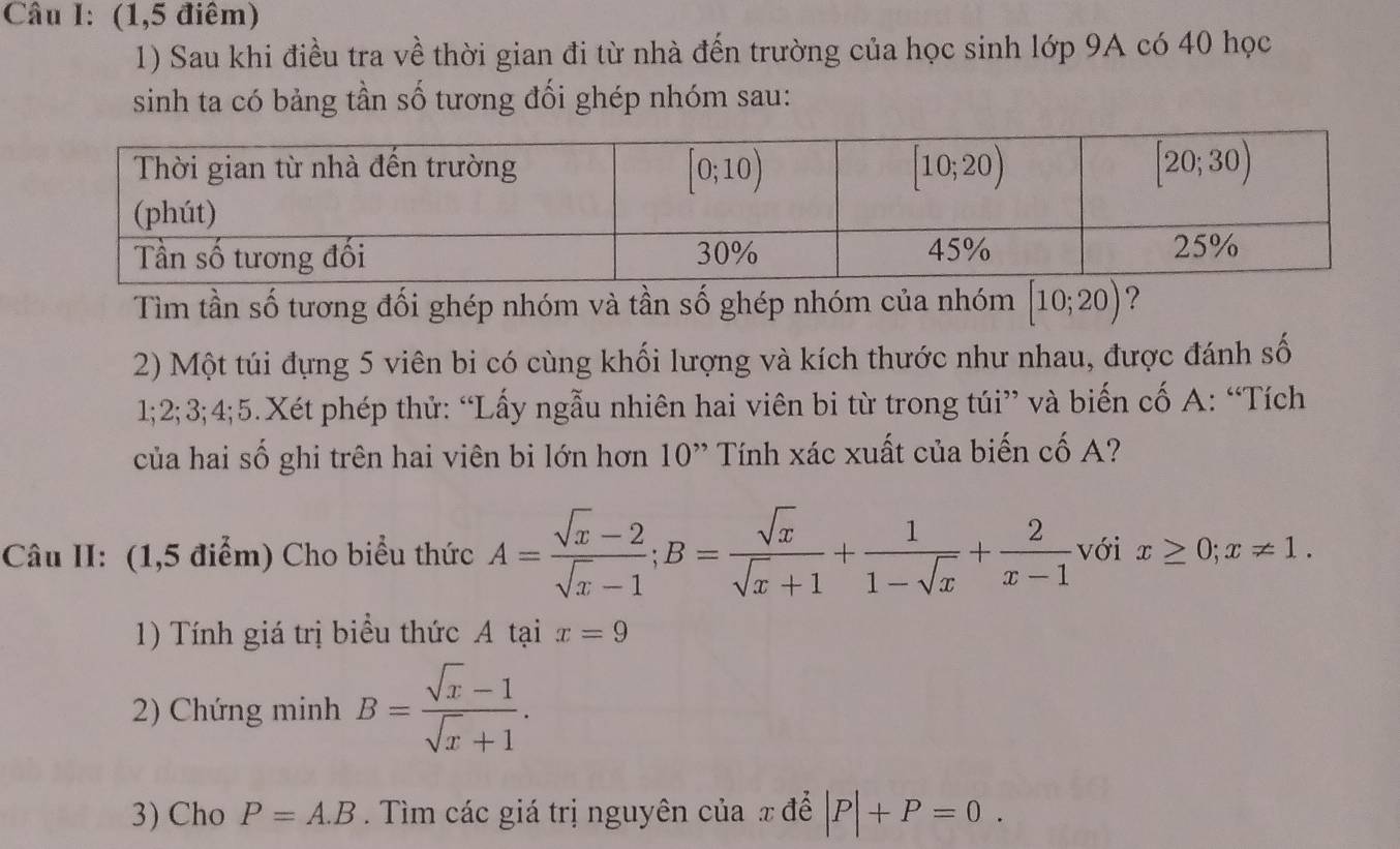 (1,5 điểm)
1) Sau khi điều tra về thời gian đi từ nhà đến trường của học sinh lớp 9A có 40 học
sinh ta có bảng tần số tương đối ghép nhóm sau:
Tìm tần số tương đối ghép nhóm và tần số ghép nhóm của nhóm [10;20) ?
2) Một túi đựng 5 viên bi có cùng khối lượng và kích thước như nhau, được đánh số
1;2;3;4;5.Xét phép thử: “Lấy ngẫu nhiên hai viên bi từ trong túi” và biến cố A: “Tích
của hai số ghi trên hai viên bi lớn hơn 10'' Tính xác xuất của biến cố A?
Câu II: (1,5 điểm) Cho biểu thức A= (sqrt(x)-2)/sqrt(x)-1 ;B= sqrt(x)/sqrt(x)+1 + 1/1-sqrt(x) + 2/x-1  với x≥ 0;x!= 1.
1) Tính giá trị biểu thức A tại x=9
2) Chứng minh B= (sqrt(x)-1)/sqrt(x)+1 .
3) Cho P=A.B. Tìm các giá trị nguyên của x để |P|+P=0.