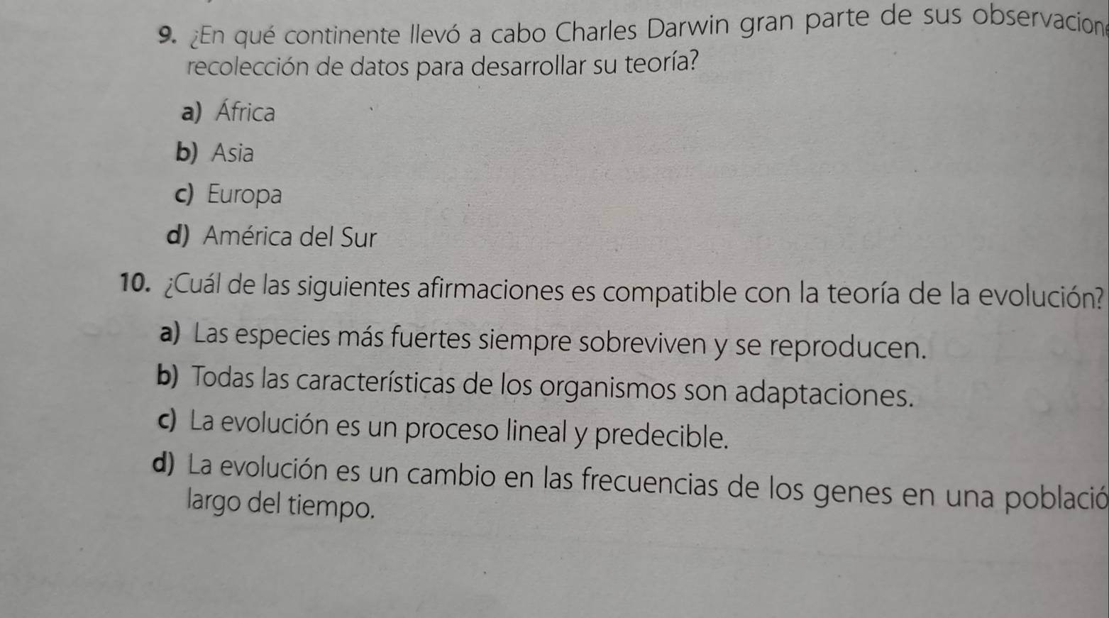 ¿En qué continente llevó a cabo Charles Darwin gran parte de sus observacion
recolección de datos para desarrollar su teoría?
a) África
b) Asia
c) Europa
d) América del Sur
10. ¿Cuál de las siguientes afirmaciones es compatible con la teoría de la evolución?
a) Las especies más fuertes siempre sobreviven y se reproducen.
b) Todas las características de los organismos son adaptaciones.
c) La evolución es un proceso lineal y predecible.
d) La evolución es un cambio en las frecuencias de los genes en una població
largo del tiempo.