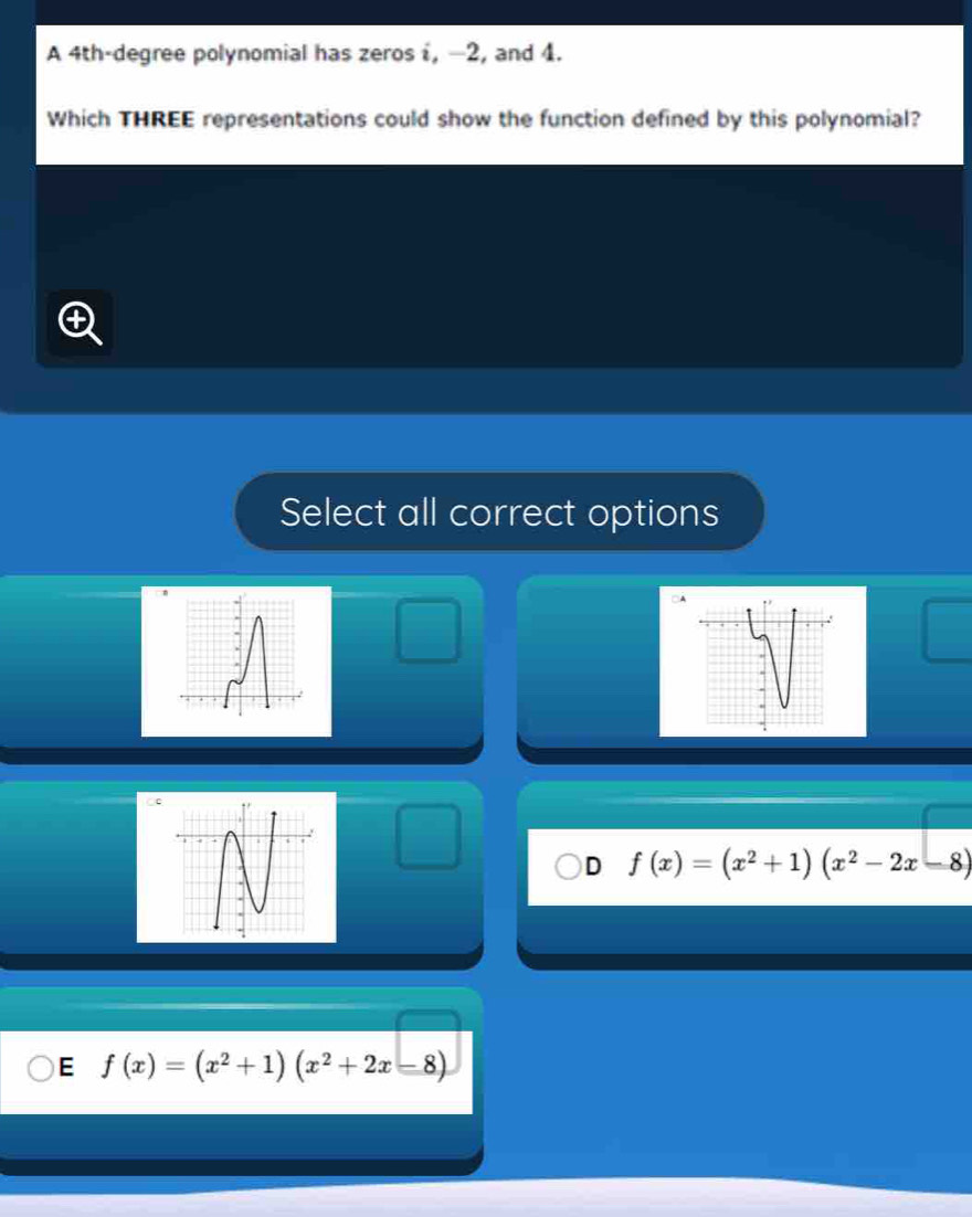 A 4th-degree polynomial has zeros i, −2, and 4.
Which THREE representations could show the function defined by this polynomial?
Select all correct options
D f(x)=(x^2+1)(x^2-2x-8)
E f(x)=(x^2+1)(x^2+2x-8)