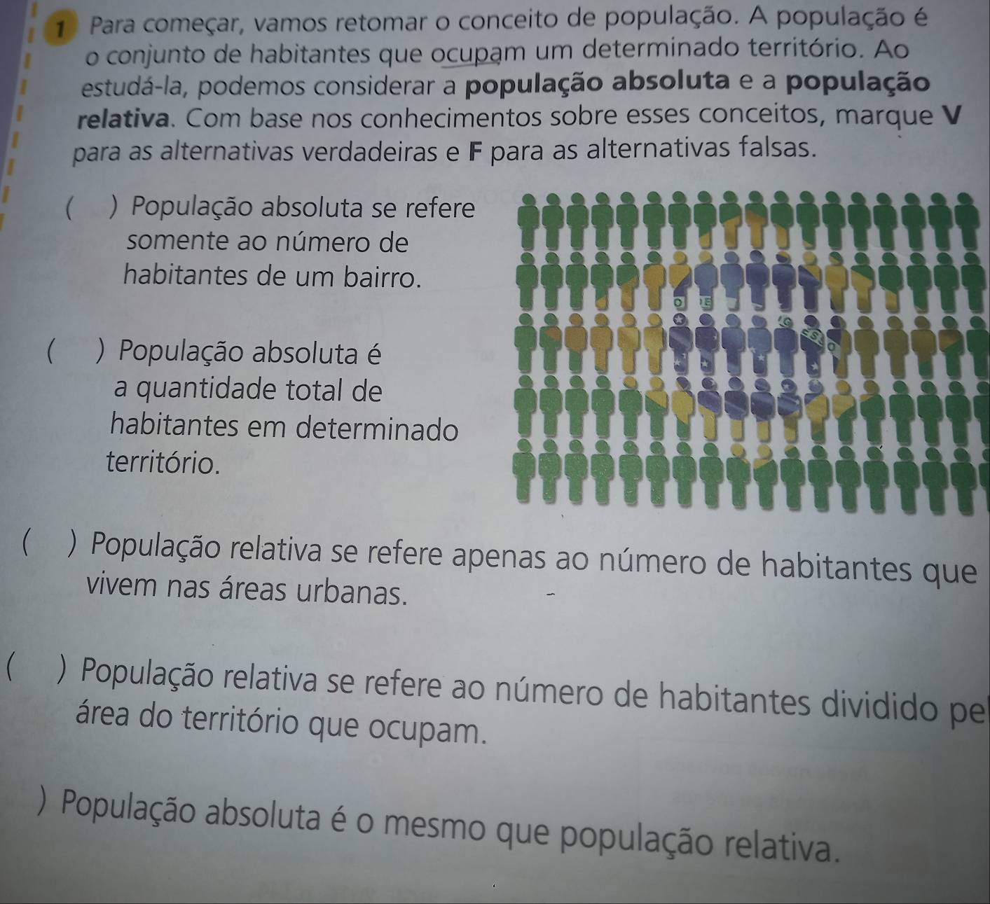 Para começar, vamos retomar o conceito de população. A população é
o conjunto de habitantes que ocupam um determinado território. Ao
estudá-la, podemos considerar a população absoluta e a população
relativa. Com base nos conhecimentos sobre esses conceitos, marque V
para as alternativas verdadeiras e F para as alternativas falsas.
( ) População absoluta se refere
somente ao número de
habitantes de um bairro.
( ) População absoluta é
a quantidade total de
habitantes em determinado
território.
) População relativa se refere apenas ao número de habitantes que
vivem nas áreas urbanas.
( ) População relativa se refere ao número de habitantes dividido pe
área do território que ocupam.
) População absoluta é o mesmo que população relativa.