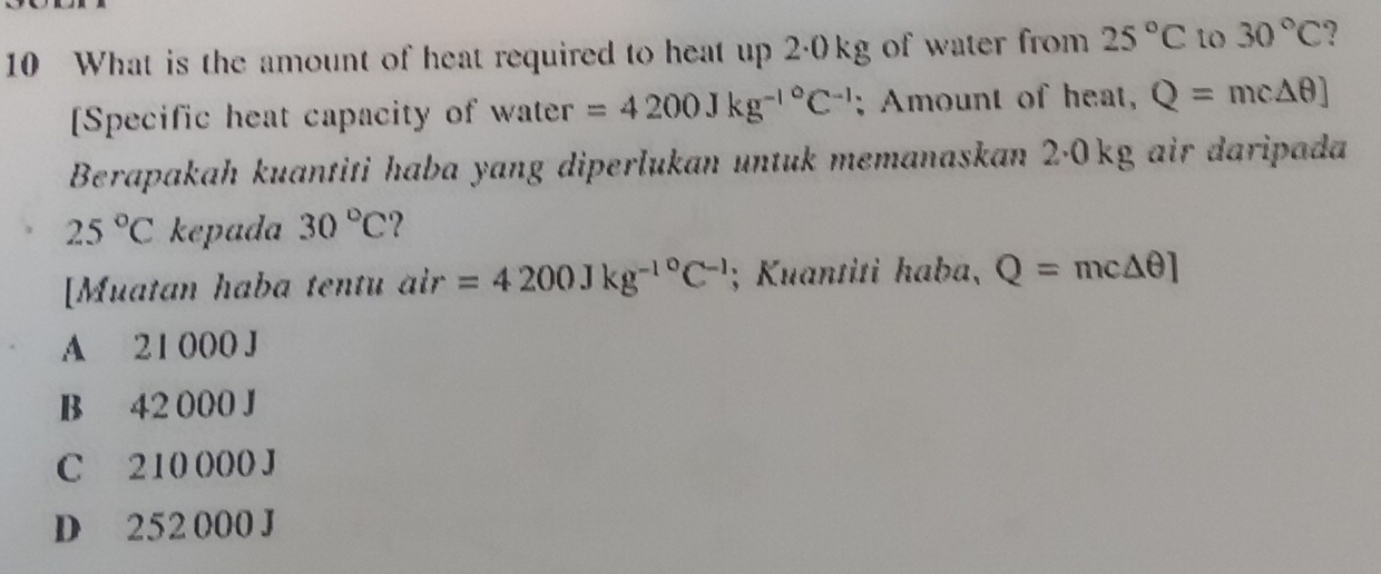 What is the amount of heat required to heat up 2·0kg of water from 25°C to 30°C ?
[Specific heat capacity of water =4200Jkg^(-l^circ)C^(-1); Amount of heat, Q=mc△ θ ]
Berapakah kuantiti haba yang diperlukan untuk memanaskan 2·0kg air daripada
25°C kepada 30°C ?
[Muatan haba tentu air=4200Jkg^(-1^circ)C^(-1); Kuantiti haba, Q=mc△ θ ]
A 21 000 J
B 42 000 J
C 210 000 J
D 252 000 J