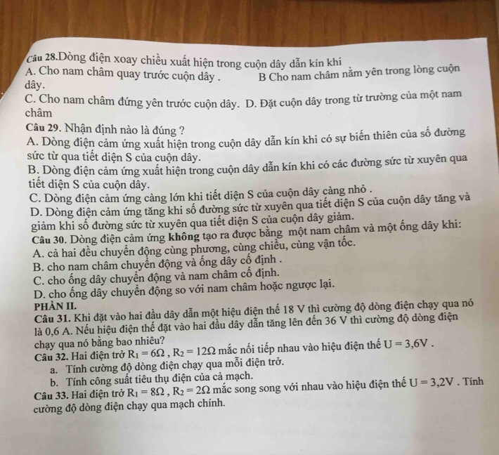 Cầu 28.Dòng điện xoay chiều xuất hiện trong cuộn dây dẫn kín khi
A. Cho nam châm quay trước cuộn dây . B Cho nam châm nằm yên trong lòng cuộn
dây.
C. Cho nam châm đứng yên trước cuộn dây. D. Đặt cuộn dây trong từ trường của một nam
châm
Câu 29. Nhận định nào là đúng ?
A. Dòng điện cảm ứng xuất hiện trong cuộn dây dẫn kín khi có sự biến thiên của số đường
sức từ qua tiết diện S của cuộn dây.
B. Dòng điện cảm ứng xuất hiện trong cuộn dây dẫn kín khi có các đường sức từ xuyên qua
tiết diện S của cuộn dây.
C. Dòng điện cảm ứng càng lớn khi tiết diện S của cuộn dây càng nhỏ .
D. Dòng điện cảm ứng tăng khi số đường sức từ xuyên qua tiết diện S của cuộn dây tăng và
giảm khi số đường sức từ xuyên qua tiết diện S của cuộn dây giảm.
Câu 30. Dòng điện cảm ứng không tạo ra được bằng một nam châm và một ống dây khi:
A. cả hai đều chuyển động cùng phương, cùng chiều, cùng vận tốc.
B. cho nam châm chuyển động và ống dây cố định .
C. cho ống dây chuyển động và nam châm cố định.
D. cho ống dây chuyển động so với nam châm hoặc ngược lại.
PHÀN II.
Câu 31. Khi đặt vào hai đầu dây dẫn một hiệu điện thế 18 V thì cường độ dòng điện chạy qua nó
là 0,6 A. Nếu hiệu điện thế đặt vào hai đầu dây dẫn tăng lên đến 36 V thì cường độ dòng điện
chạy qua nó bằng bao nhiêu?
Câu 32. Hai điện trở R_1=6Omega ,R_2=12Omega mắc nối tiếp nhau vào hiệu điện thế U=3,6V.
a. Tính cường độ dòng điện chạy qua mỗi điện trở.
b. Tính công suất tiêu thụ điện của cả mạch.
Câu 33. Hai điện trở R_1=8Omega ,R_2=2Omega mắc song song với nhau vào hiệu điện thế U=3,2V , Tính
cường độ dòng điện chạy qua mạch chính.