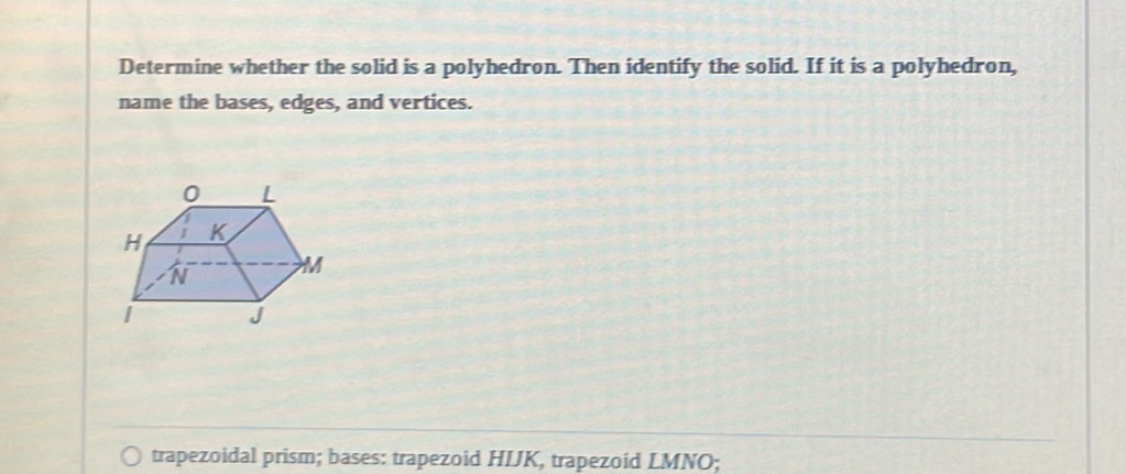 Determine whether the solid is a polyhedron. Then identify the solid. If it is a polyhedron,
name the bases, edges, and vertices.
trapezoidal prism; bases: trapezoid HIJK, trapezoid LMNO;