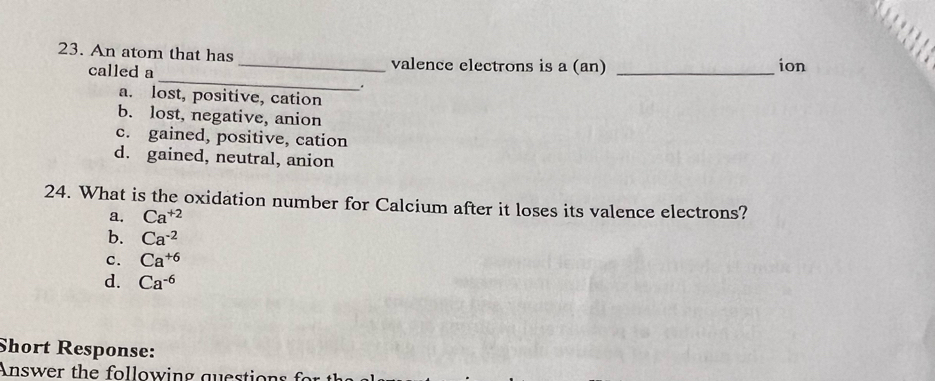 An atom that has _valence electrons is a (an) _ion
called a
.
a. lost, positive, cation
b. lost, negative, anion
c. gained, positive, cation
d. gained, neutral, anion
24. What is the oxidation number for Calcium after it loses its valence electrons?
a. Ca^(+2)
b. Ca^(-2)
C. Ca^(+6)
d. Ca^(-6)
Short Response:
Answer the following questions f