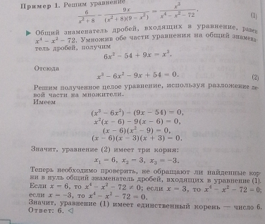 ример 1. Ρепим уравневλ  6/x^2+8 - 9x/(x^2+8)(9-x^2) = x^3/x^4-x^2-72 . (1)
Обшнй знаменаτель дробей, вхоллшихв уравненне, рален
x^4-x^2-72 , Умножив обе части уравнения на обший знаνева
тель дробей, получнм
6x^2-54+9x=x^3.
Отеюода
x^3-6x^2-9x+54=0.
(2)
Решим лолученное целое уравнение, нспользуя разложение ле
Имеем boñ Yactη ha множиτелk,
(x^3-6x^2)-(9x-54)=0,
x^2(x-6)-9(x-6)=0,
(x-6)(x^2-9)-0,
(x-6)(x-3)(x+3)=0.
Βначнт, уравнение (2) имеет τри корня:
x_1=6,x_2-3,x_3=-3.
Τеперь необходнмо проверητь, не обранηаюτ ли найденные κре
нн в нуль обиий знаменаτель дробей, входянηих в уравнение (1).
Eслн x-6 ， TO x^4-x^2-72!= 0; если x=3 ，TO x^4-x^2-72=0
x=-3 ， TO x^4-x^2-72=0.
Вначнτ, уравнение (1) нмеет единственный корень  чнсло 6.
Oтвet: 6,