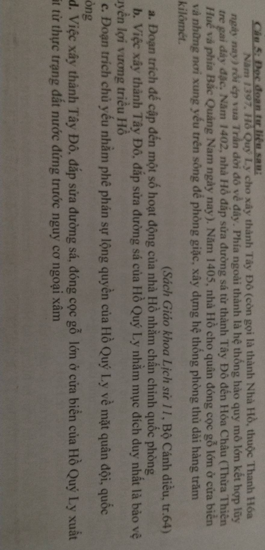 Đọc đoạn tư liệu sau: 
Năm 1397, Hồ Quý Ly cho xây thành Tây Đô (còn gọi là thành Nhà Hồ, thuộc Thanh Hóa 
ngày nay) rồi ép vua Trần đời đô về đây. Phía ngoài thành là hệ thống hào quy mô lớn kết hợp lũy 
tre gai đây đặc. Năm 1402, nhà Hồ đắp sửa đường sá từ thành Tây Đô đến Hóa Châu (Thừa Thiên 
Huế và phía Bắc Quảng Nam ngày nay). Năm 1405, nhà Hồ cho quân đóng cọc gỗ lớn ở cửa biển 
và những nơi xung yếu trên sông để phòng giặc, xây dựng hệ thống phòng thủ dài hàng trăm 
kilômét. 
(Sách Giáo khoa Lịch sử 11, Bộ Cánh diều, tr. 64) 
a. Đoạn trích đế cập đến một số hoạt động của nhà Hồ nhằm chấn chỉnh quốc phòng 
b. Việc xây thành Tây Đô, đắp sửa đường sá của Hồ Quý Ly nhằm mục đích duy nhất là bảo vệ 
lyền lợi vương triều Hồ 
c. Đoạn trích chủ yếu nhằm phê phán sự lộng quyền của Hồ Quý Ly về mặt quân đội, quốc 
òng 
đ. Việc xây thành Tây Đô, đắp sửa đường sá, đóng cọc gỗ lớn ở cửa biển của Hồ Quý Ly xuất 
út từ thực trạng đất nước đứng trước nguy cơ ngoại xâm
