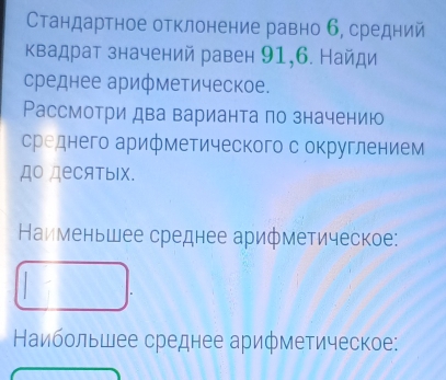 Стандартное отклонение равно б, средний 
Κвадрат значений равен 91, 6. Найди 
среднее арифметическое. 
Рассмотри два варианта по значению 
среднего арифметического с округлением 
до деCятыIх. 
Наименьшее среднее арифметическое: 
Наибольшее среднее арифметическое: