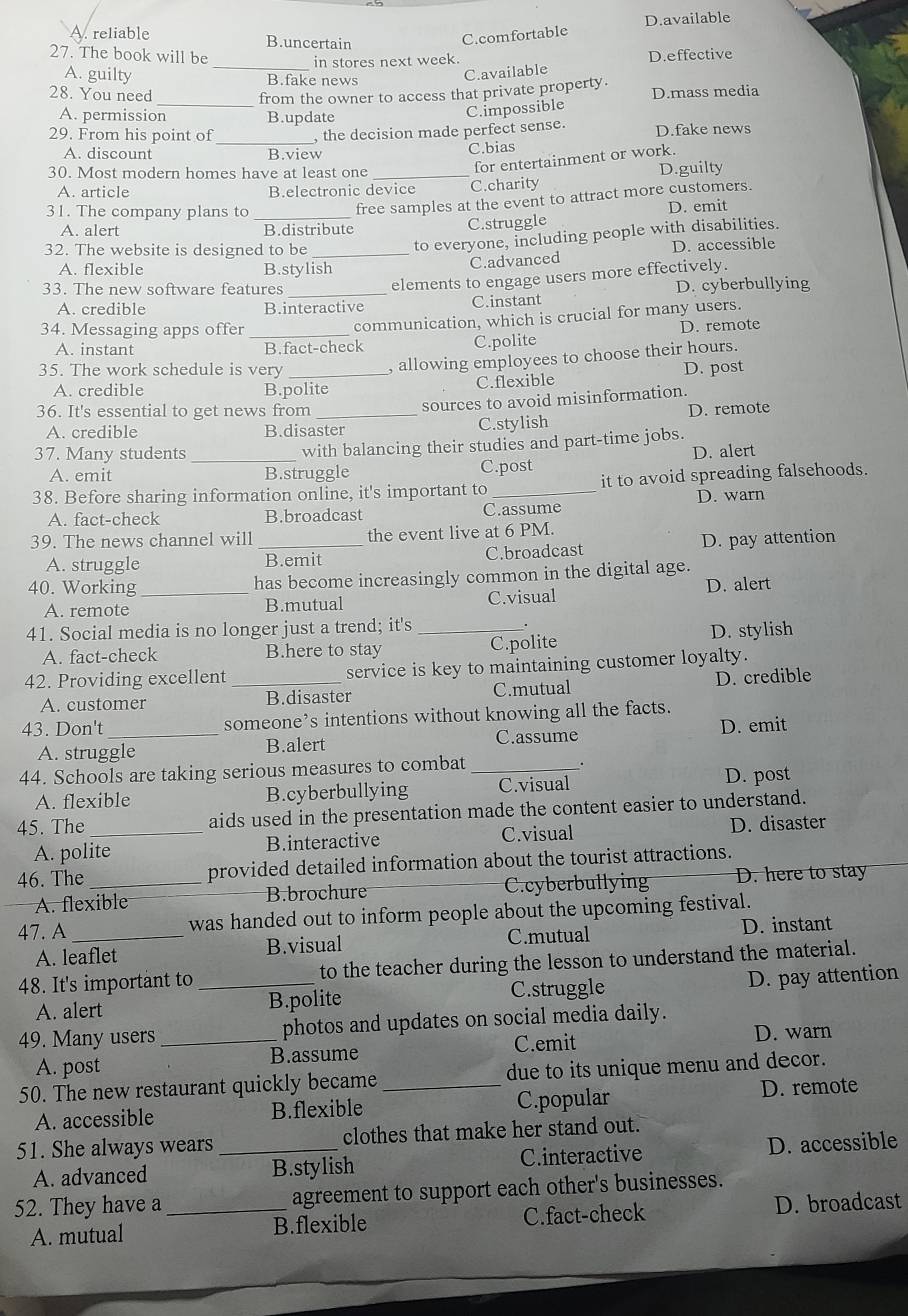 D.available
A. reliable B.uncertain
C.comfortable
27. The book will be D.effective
_in stores next week.
A. guilty B.fake news
C.available
28. You need D.mass media
_from the owner to access that private property.
A. permission B.update
C.impossible
29. From his point of _, the decision made perfect sense. D.fake news
A. discount B.view C.bias
for entertainment or work.
30. Most modern homes have at least one _D.guilty
A. article B.electronic device C.charity
31. The company plans to_
free samples at the event to attract more customers.
A. alert B.distribute
C.struggle D. emit
32. The website is designed to be_
to everyone, including people with disabilities.
A. flexible B.stylish
C.advanced D. accessible
33. The new software features_
elements to engage users more effectively.
A. credible B.interactive C.instant D. cyberbullying
34. Messaging apps offer_
communication, which is crucial for many users.
A. instant B.fact-check C.polite D. remote
, allowing employees to choose their hours.
35. The work schedule is very _D. post
A. credible B.polite C.flexible
sources to avoid misinformation.
36. It's essential to get news from _D. remote
A. credible B.disaster C.stylish
37. Many students_ with balancing their studies and part-time jobs.
A. emit B.struggle C.post D. alert
38. Before sharing information online, it's important to _it to avoid spreading falsehoods.
A. fact-check B.broadcast C.assume D. warn
39. The news channel will _the event live at 6 PM.
A. struggle B.emit C.broadcast D. pay attention
40. Working_ has become increasingly common in the digital age.
A. remote B.mutual C.visual D. alert
41. Social media is no longer just a trend; it's _.
A. fact-check B.here to stay C.polite D. stylish
42. Providing excellent _service is key to maintaining customer loyalty.
A. customer B.disaster C.mutual D. credible
43. Don't _someone’s intentions without knowing all the facts.
A. struggle B.alert C.assume D. emit
44. Schools are taking serious measures to combat_
A. flexible B.cyberbullying C.visual D. post
45. The_ aids used in the presentation made the content easier to understand.
A. polite B.interactive C.visual D. disaster
46. The_ provided detailed information about the tourist attractions.
A. flexible B.brochure C.cyberbullying D. here to stay
47. A _was handed out to inform people about the upcoming festival.
A. leaflet B.visual C.mutual D. instant
48. It's important to _to the teacher during the lesson to understand the material.
A. alert B.polite C.struggle D. pay attention
49. Many users _photos and updates on social media daily.
A. post B.assume C.emit
D. warn
50. The new restaurant quickly became _due to its unique menu and decor.
A. accessible B.flexible C.popular D. remote
51. She always wears _clothes that make her stand out.
A. advanced B.stylish C.interactive D. accessible
52. They have a _agreement to support each other's businesses.
A. mutual B.flexible C.fact-check D. broadcast