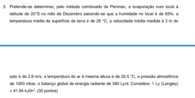 Pretende-se determinar, pelo método combinado de Penman, a evaporação num local à 
latitude de 20°S no mês de Dezembro sabendo-se que a humidade no local é de 65%, a 
temperatura média da superfície da terra é de 26°C , a velocidade média medida à 2 m do 
solo é de 2.8 m/s, a temperatura do ar à mesma altura é de 25.5°C , a pressão atmosférica 
de 1000 mbar, o balanço global de energia radiante de 380 Ly/d. Considere: 1 Ly (Langley)
=41.84kJ/m^2. (30 pontos)