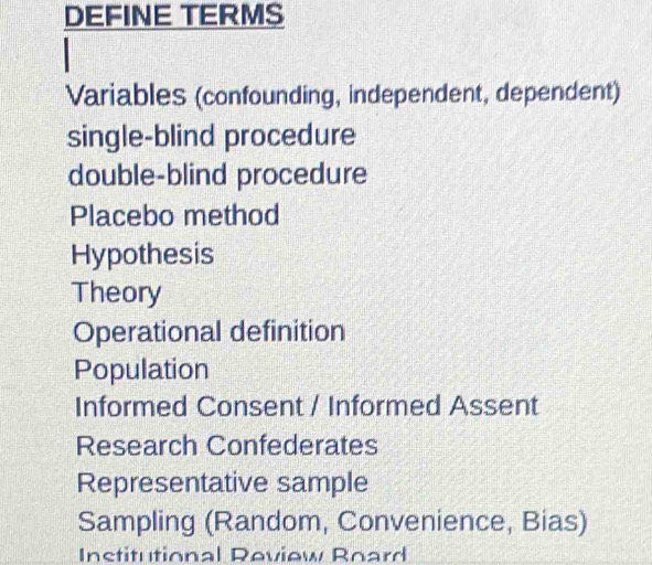 DEFINE TERMS
Variables (confounding, independent, dependent)
single-blind procedure
double-blind procedure
Placebo method
Hypothesis
Theory
Operational definition
Population
Informed Consent / Informed Assent
Research Confederates
Representative sample
Sampling (Random, Convenience, Bias)
Institutional Review Roard