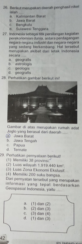 Berikut merupakan daerah penghasil nikel
ialah ....
a. Kalimantan Barat
b. Jawa Barat
c. Bengkulu
d、 Sulawesi Tenggara
27. Indonesia sebagai titik persilangan kegiatan
perekonomian dunia, antara perdagangan
negara-negara industri dan negara-negara
yang sedang berkembang. Hal tersebut
merupakan akibat dari letak Indonesia
secara ....
a. geografis
b. astrologis
c. geologis
d. geografis
28. Perhatikan gambar berikut ini!
Gambar di atas merupakan rumah adat
Joglo yang berasal dari daerah ....
@ Jawa Barat
b. Jawa Tengah
c. Papua
d. Ternate
29. Perhatikan pernyataan berikut!
(1) Memiliki 38 provinsi.
(2) Luas wilayah 1.919.440km^2. 
(3) Luas Zona Ekonomi Ekslusif.
(4) Memiliki 200 suku bangsa.
Dari pernyatan tersebut yang merupakan
informasi yang tepat berdasarkan 
Geospasial Indonesia, yaitu ....
a. (1) dan (2)
b. (2) dan (3)
c. (3) dan (4)
d. (1) dan (3)
42