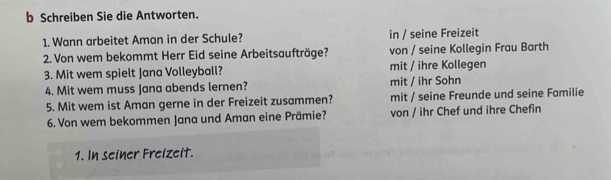 Schreiben Sie die Antworten.
1. Wann arbeitet Aman in der Schule? in / seine Freizeit
2. Von wem bekommt Herr Eid seine Arbeitsaufträge? von / seine Kollegin Frau Barth
3. Mit wem spielt Jana Volleyball? mit / ihre Kollegen
4. Mit wem muss Jana abends lernen? mit / ihr Sohn
5. Mit wem ist Aman gerne in der Freizeit zusammen? mit / seine Freunde und seine Familie
6. Von wem bekommen Jana und Aman eine Prämie? von / ihr Chef und ihre Chefin
1. In seiner Freizeit.