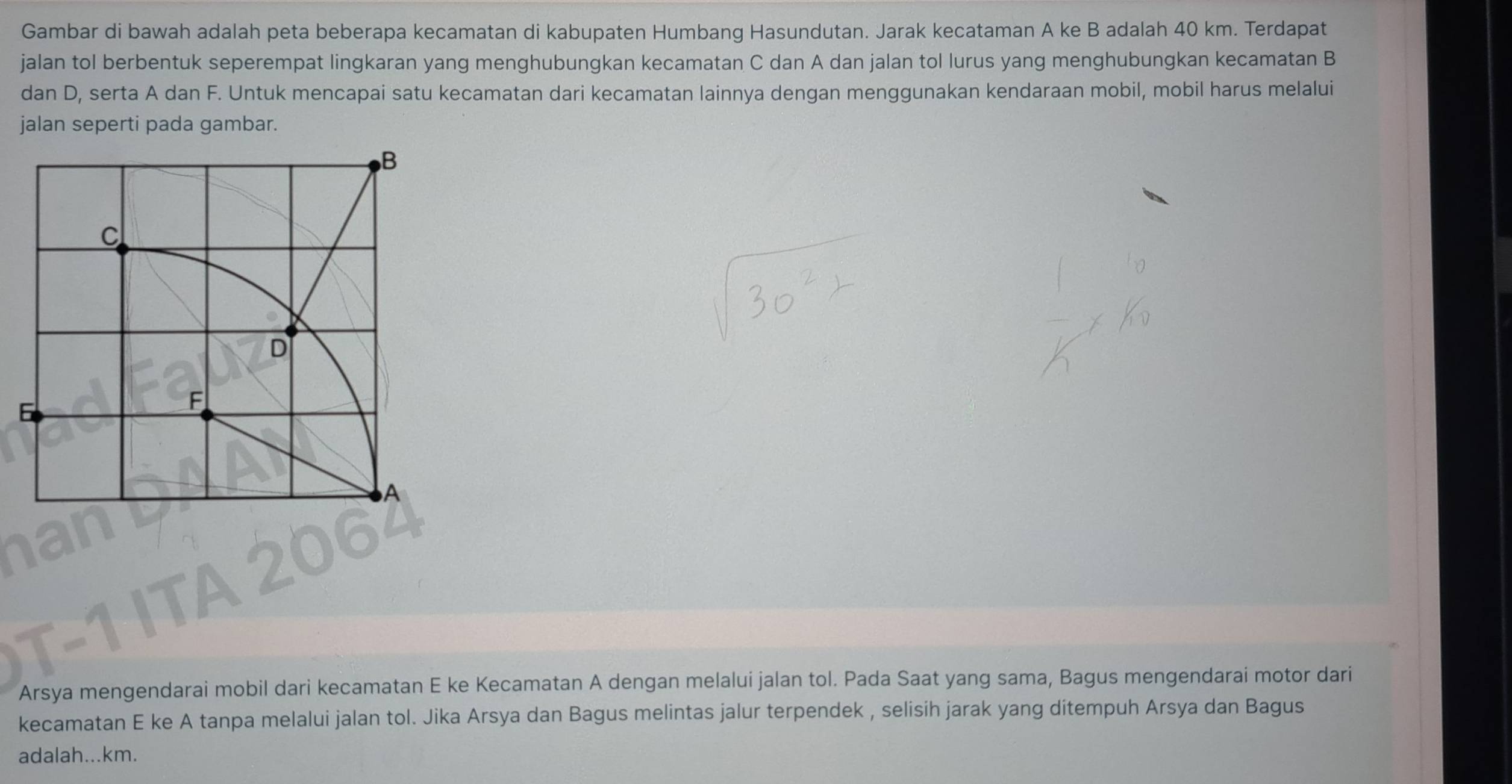 Gambar di bawah adalah peta beberapa kecamatan di kabupaten Humbang Hasundutan. Jarak kecataman A ke B adalah 40 km. Terdapat 
jalan tol berbentuk seperempat lingkaran yang menghubungkan kecamatan C dan A dan jalan tol lurus yang menghubungkan kecamatan B
dan D, serta A dan F. Untuk mencapai satu kecamatan dari kecamatan lainnya dengan menggunakan kendaraan mobil, mobil harus melalui 
jalan seperti pada gambar. 
Arsya mengendarai mobil dari kecamatan E ke Kecamatan A dengan melalui jalan tol. Pada Saat yang sama, Bagus mengendarai motor dari 
kecamatan E ke A tanpa melalui jalan tol. Jika Arsya dan Bagus melintas jalur terpendek , selisih jarak yang ditempuh Arsya dan Bagus 
adalah... km.