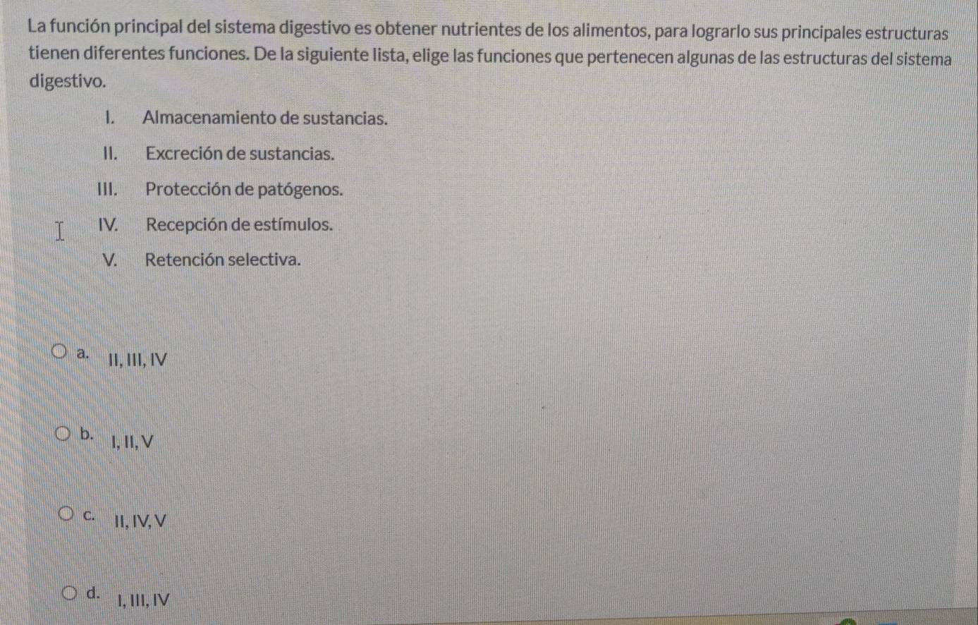 La función principal del sistema digestivo es obtener nutrientes de los alimentos, para lograrlo sus principales estructuras
tienen diferentes funciones. De la siguiente lista, elige las funciones que pertenecen algunas de las estructuras del sistema
digestivo.
I. Almacenamiento de sustancias.
II. Excreción de sustancias.
III. Protección de patógenos.
IV. Recepción de estímulos.
V. Retención selectiva.
a. II, III, ⅣV
b. l,I,V
C. II, IV,V
d. I, III, IV