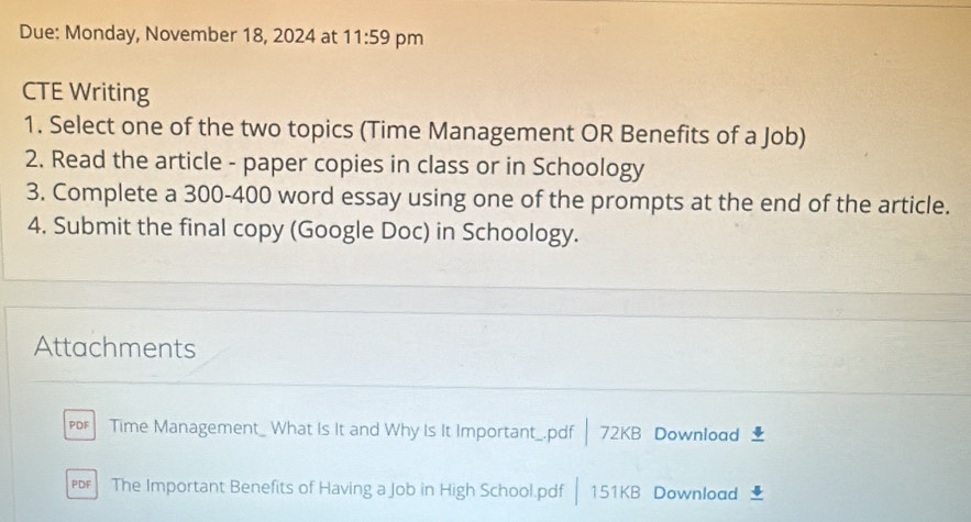 Due: Monday, November 18, 2024 at 11:59 pm 
CTE Writing 
1. Select one of the two topics (Time Management OR Benefits of a Job) 
2. Read the article - paper copies in class or in Schoology 
3. Complete a 300-400 word essay using one of the prompts at the end of the article. 
4. Submit the final copy (Google Doc) in Schoology. 
Attachments 
PDF Time Management_ What Is It and Why Is It Important_.pdf| 7 ∠ K B Download 4 
The Important Benefits of Having a Job in High School.pdf 15 1KB Download