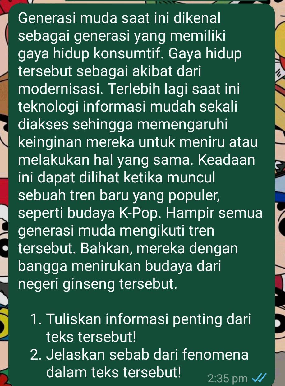 Generasi muda saat ini dikenal 
sebagai generasi yang memiliki 
gaya hidup konsumtif. Gaya hidup 
tersebut sebagai akibat dari a 
modernisasi. Terlebih lagi saat ini 
teknologi informasi mudah sekali 
diakses sehingga memengaruhi 
keinginan mereka untuk meniru atau 
melakukan hal yang sama. Keadaan 
ini dapat dilihat ketika muncul 
sebuah tren baru yang populer, 
seperti budaya K-Pop. Hampir semua 
generasi muda mengikuti tren 
tersebut. Bahkan, mereka dengan 
bangga menirukan budaya dari 
negeri ginseng tersebut. 
1. Tuliskan informasi penting dari 
teks tersebut! 
2. Jelaskan sebab dari fenomena 
dalam teks tersebut! 
2:35 pm