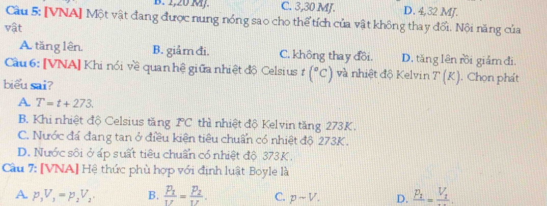 B. 2,20 MJ. C. 3, 30 MJ. D. 4,32 MJ.
Cầu 5: [VNA] Một vật đang được nung nóng sao cho thể tích của vật không thay đổi. Nội năng của
vật
A. tăng lên. B. giảm đi. C. không thay đồi. D. tăng lên rồi giảm đi.
Cầu 6: [VNA] Khi nói về quan hệ giữa nhiệt độ Celsius t(^circ C) và nhiệt độ Kelvin T(K). Chọn phát
biểu sai?
A. T=t+273.
B. Khi nhiệt độ Celsius tăng 1C thì nhiệt độ Kelvin tăng 273K.
C. Nước đá đang tan ở điều kiện tiêu chuẩn có nhiệt độ 273K.
D. Nước sôi ở áp suất tiêu chuẩn có nhiệt độ 373K.
Câu 7: [VNA] Hệ thức phù hợp với định luật Boyle là
A p_3V_3=p_2V_2, B. frac p_1V=frac p_2V. frac p_1=frac V_1.
C. psim V. D.