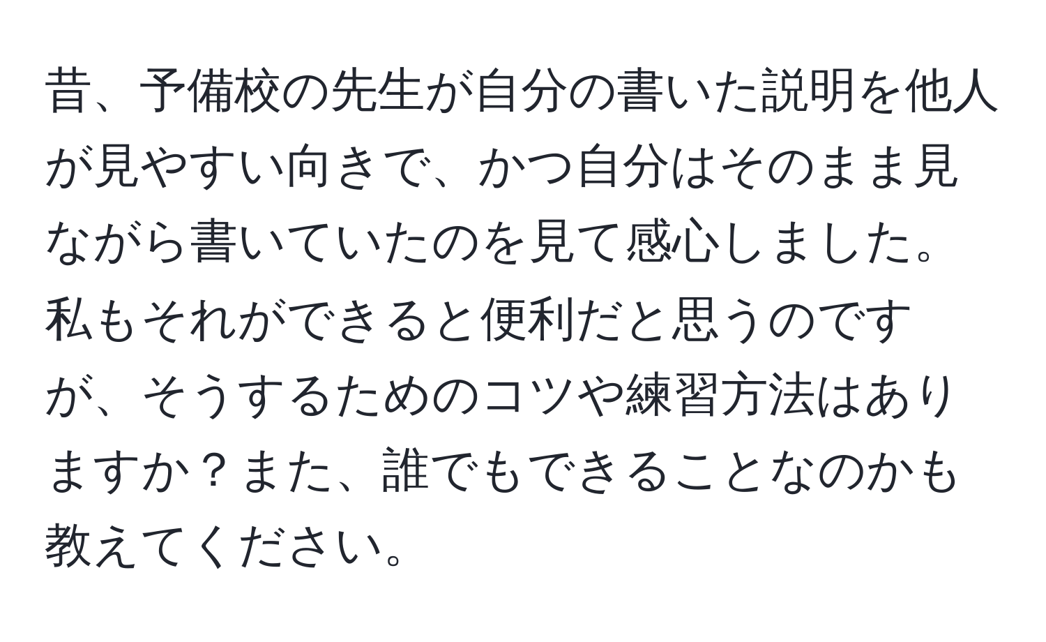 昔、予備校の先生が自分の書いた説明を他人が見やすい向きで、かつ自分はそのまま見ながら書いていたのを見て感心しました。私もそれができると便利だと思うのですが、そうするためのコツや練習方法はありますか？また、誰でもできることなのかも教えてください。