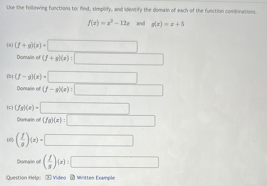 Use the following functions to: find, simplify, and identify the domain of each of the function combinations.
f(x)=x^2-12x and g(x)=x+5
(a) (f+g)(x)= □ 
Domain of (f+g)(x):□
(b) (f-g)(x)=□
Domain of (f-g)(x):□
(c) (fg)(x)=□
Domain of (fg)(x):□
(d) ( f/g )(x)=□
Domain of ( f/g )(x):□
Question Help: Video Written Example