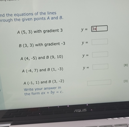 nd the equations of the lines 
hrough the given points A and B.
A(5,3) with gradient 3 y= 3* □ 
B(3,3) with gradient -3 y=□
A(4,-5) and B(9,10) y=□
A(-4,7) and B(1,-3) y=□ [8]
A(-1,1) and B(3,-2)
[3]
Write your answer in
the form ax+by=c.